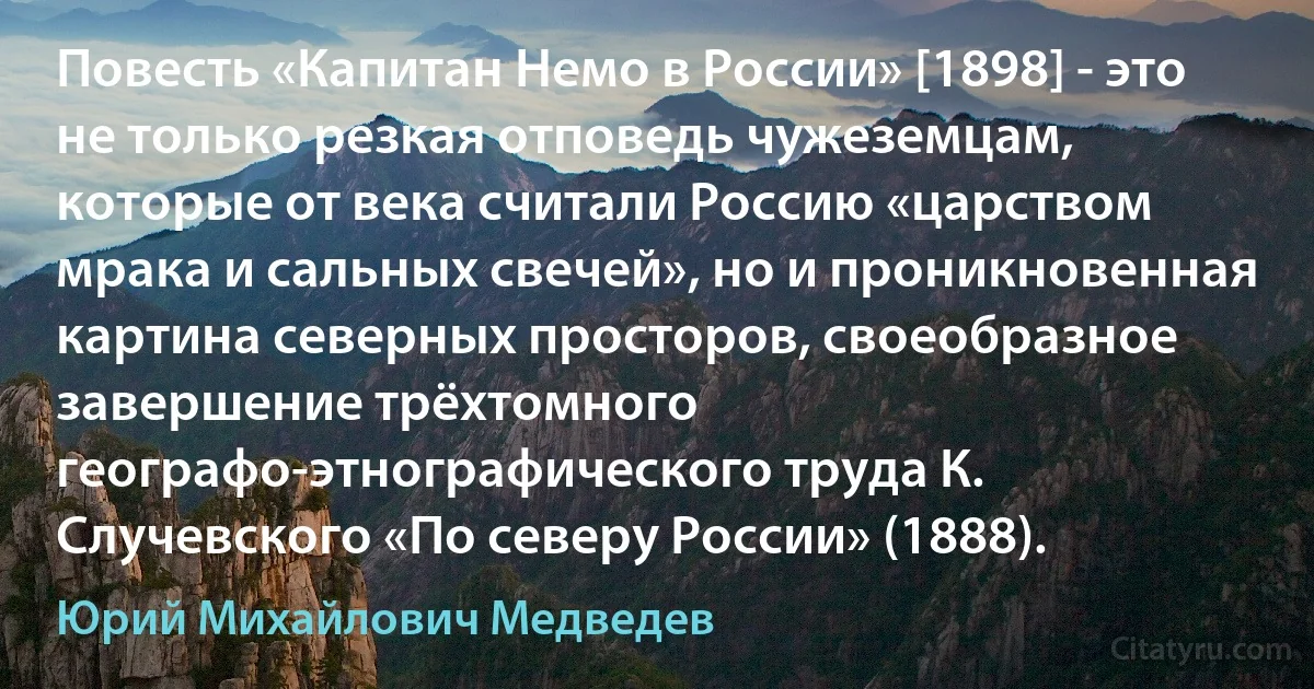 Повесть «Капитан Немо в России» [1898] - это не только резкая отповедь чужеземцам, которые от века считали Россию «царством мрака и сальных свечей», но и проникновенная картина северных просторов, своеобразное завершение трёхтомного географо-этнографического труда К. Случевского «По северу России» (1888). (Юрий Михайлович Медведев)