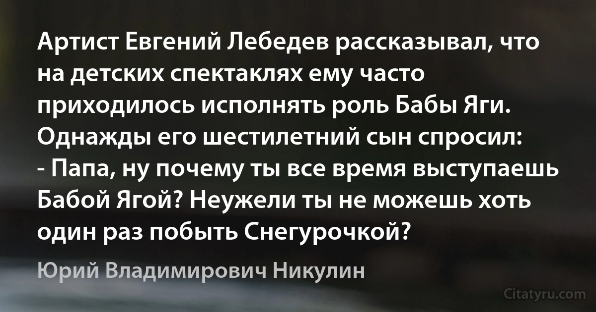 Артист Евгений Лебедев рассказывал, что на детских спектаклях ему часто приходилось исполнять роль Бабы Яги. Однажды его шестилетний сын спросил:
- Папа, ну почему ты все время выступаешь Бабой Ягой? Неужели ты не можешь хоть один раз побыть Снегурочкой? (Юрий Владимирович Никулин)