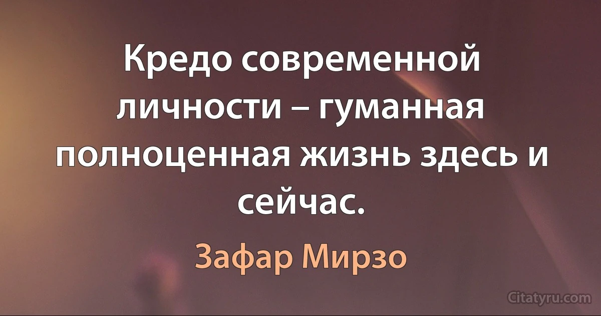 Кредо современной личности – гуманная полноценная жизнь здесь и сейчас. (Зафар Мирзо)