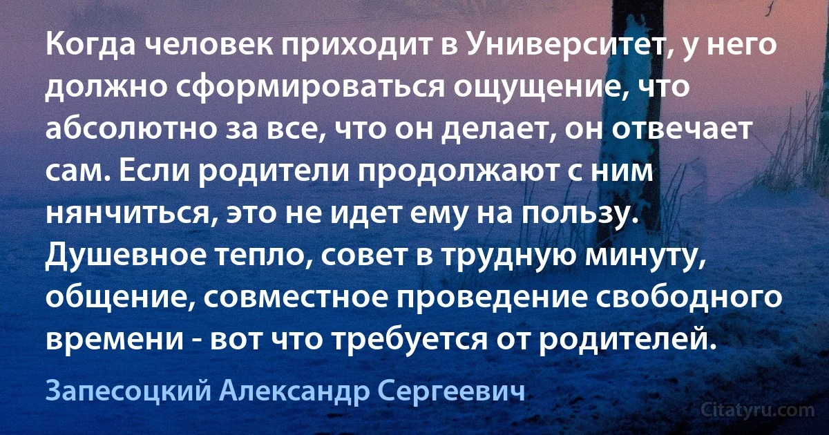 Когда человек приходит в Университет, у него должно сформироваться ощущение, что абсолютно за все, что он делает, он отвечает сам. Если родители продолжают с ним нянчиться, это не идет ему на пользу. Душевное тепло, совет в трудную минуту, общение, совместное проведение свободного времени - вот что требуется от родителей. (Запесоцкий Александр Сергеевич)