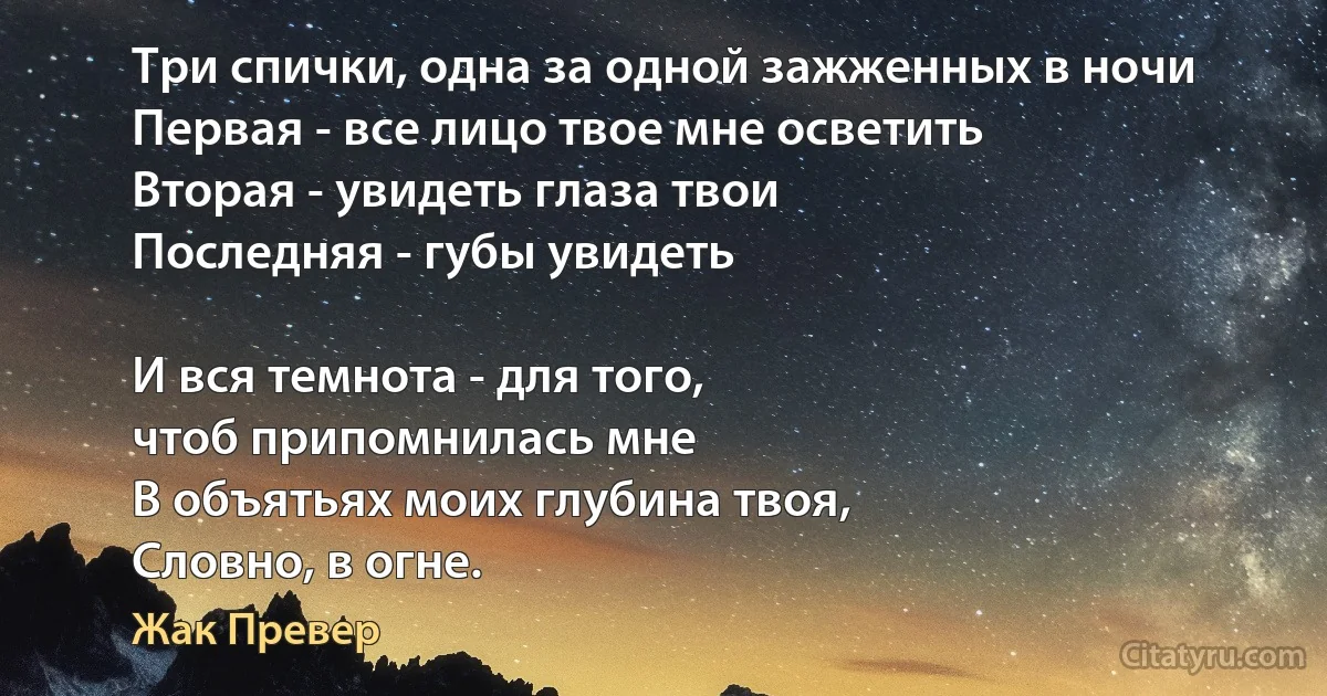 Три спички, одна за одной зажженных в ночи
Первая - все лицо твое мне осветить
Вторая - увидеть глаза твои
Последняя - губы увидеть

И вся темнота - для того, 
чтоб припомнилась мне
В объятьях моих глубина твоя, 
Словно, в огне. (Жак Превер)