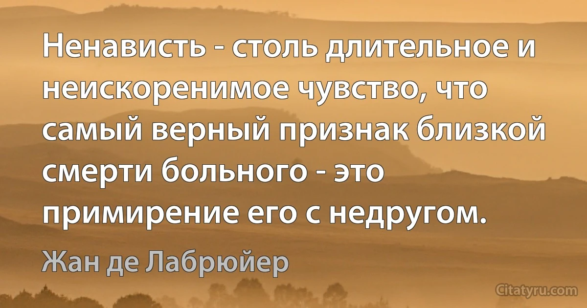 Ненависть - столь длительное и неискоренимое чувство, что самый верный признак близкой смерти больного - это примирение его с недругом. (Жан де Лабрюйер)