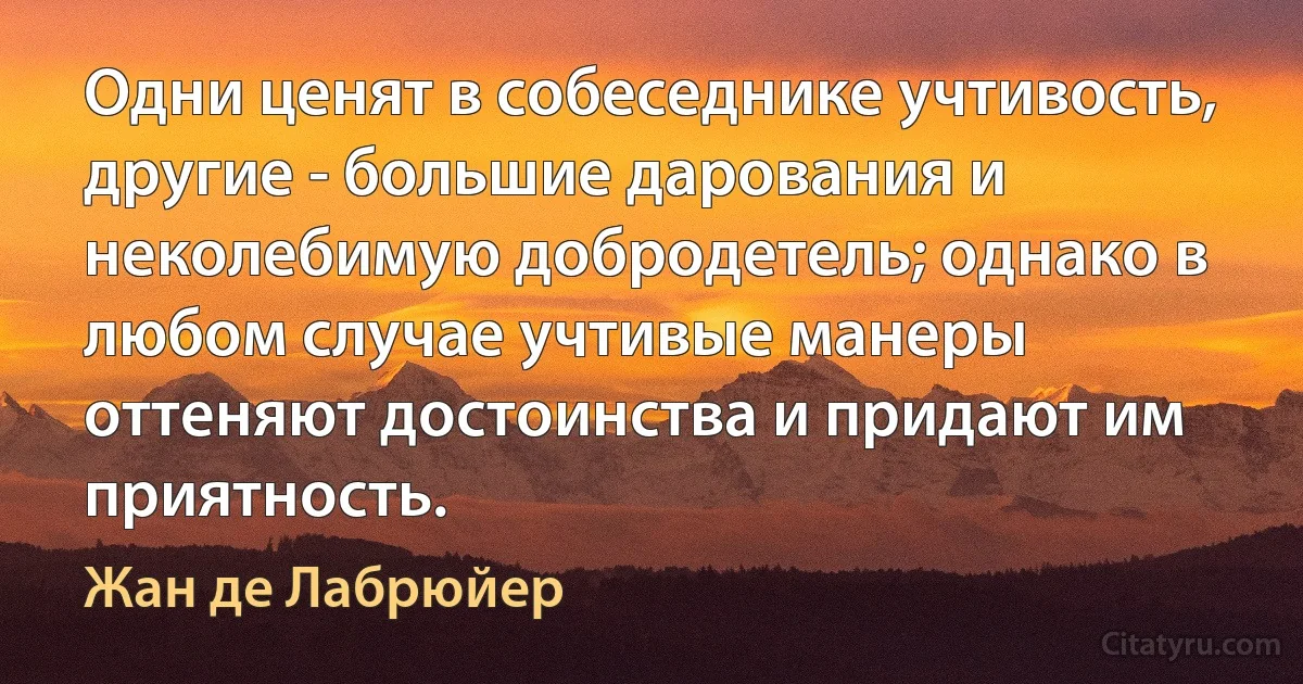 Одни ценят в собеседнике учтивость, другие - большие дарования и неколебимую добродетель; однако в любом случае учтивые манеры оттеняют достоинства и придают им приятность. (Жан де Лабрюйер)