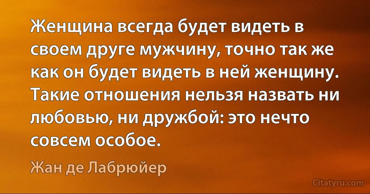 Женщина всегда будет видеть в своем друге мужчину, точно так же как он будет видеть в ней женщину. Такие отношения нельзя назвать ни любовью, ни дружбой: это нечто совсем особое. (Жан де Лабрюйер)