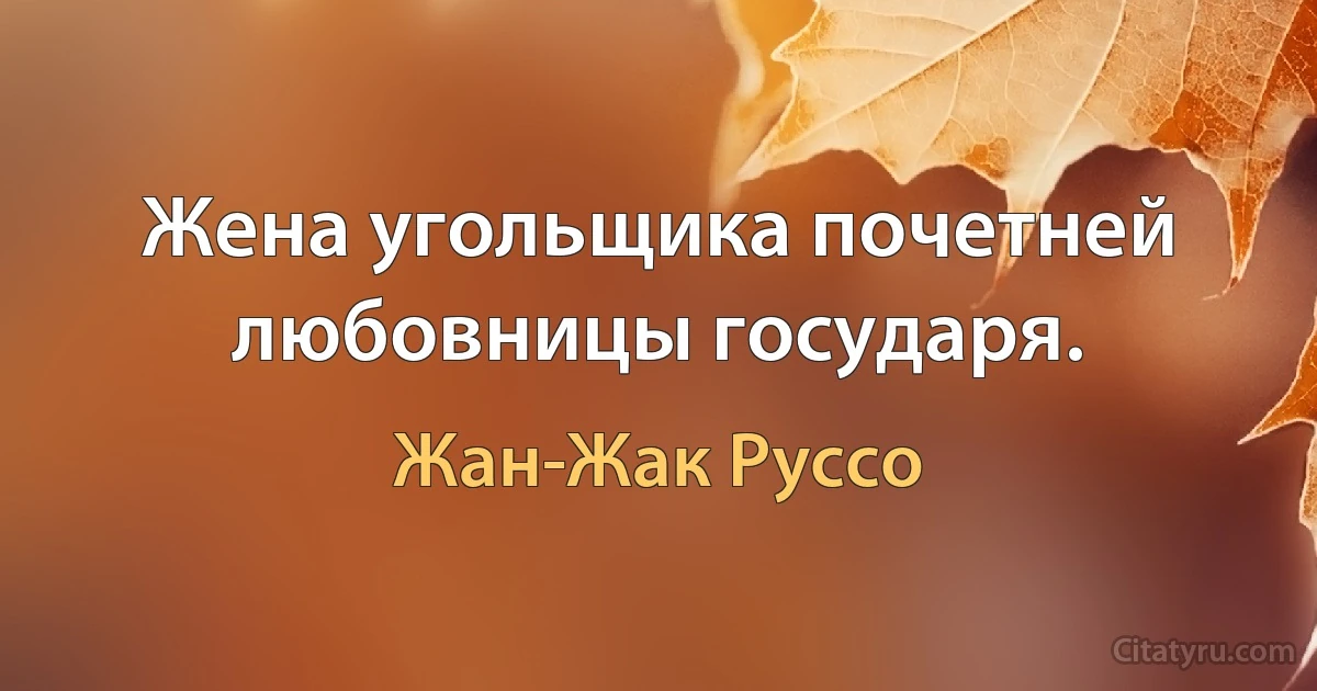 Жена угольщика почетней любовницы государя. (Жан-Жак Руссо)