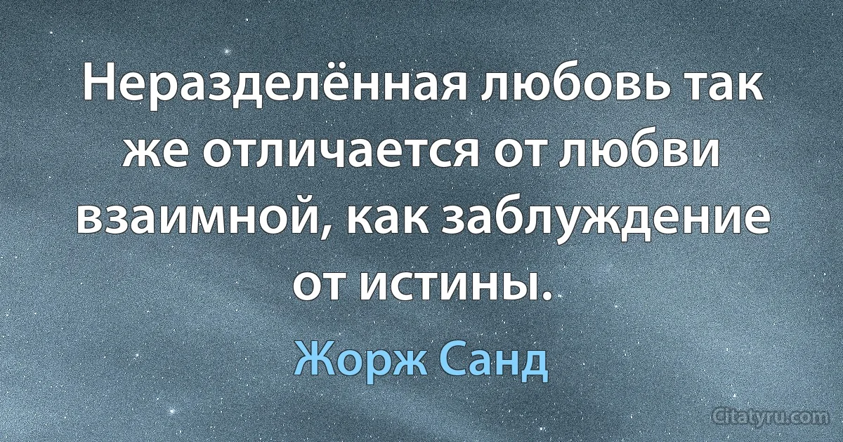 Неразделённая любовь так же отличается от любви взаимной, как заблуждение от истины. (Жорж Санд)