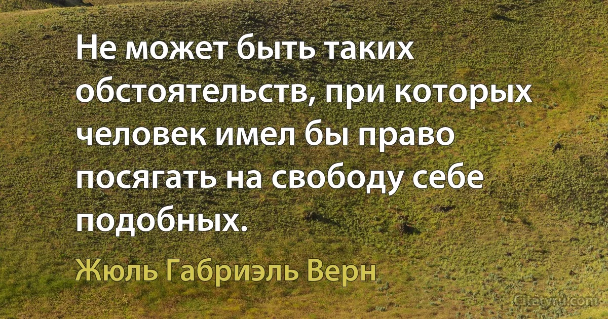 Не может быть таких обстоятельств, при которых человек имел бы право посягать на свободу себе подобных. (Жюль Габриэль Верн)