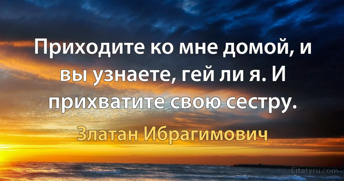 Приходите ко мне домой, и вы узнаете, гей ли я. И прихватите свою сестру. (Златан Ибрагимович)