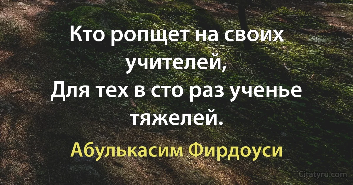 Кто ропщет на своих учителей,
Для тех в сто раз ученье тяжелей. (Абулькасим Фирдоуси)