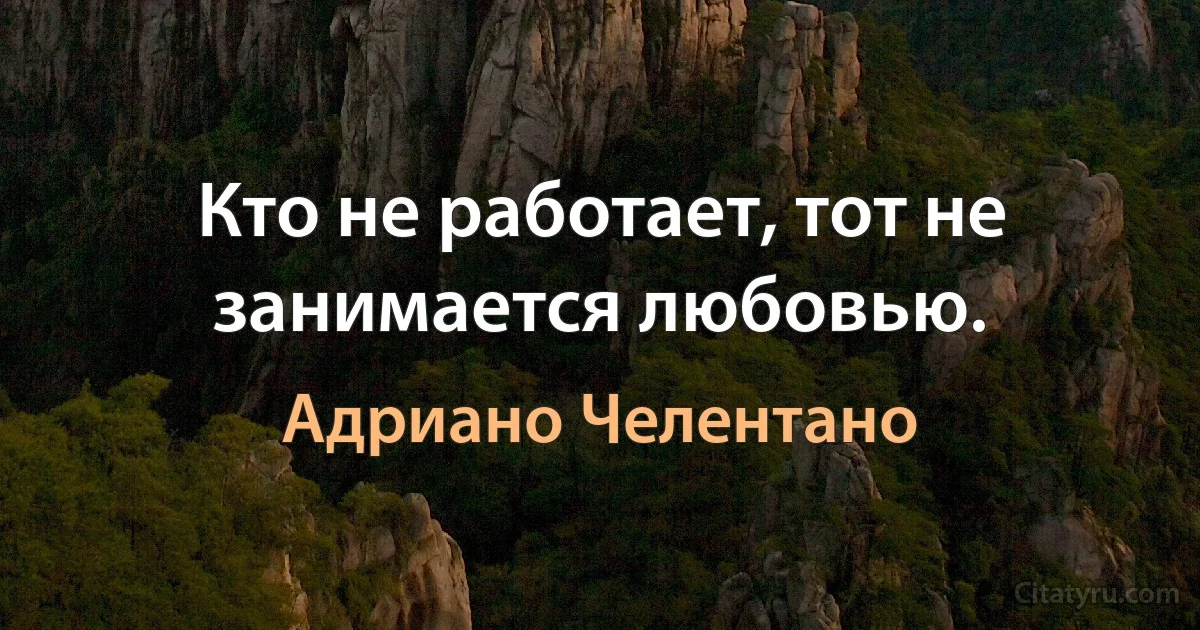 Кто не работает, тот не занимается любовью. (Адриано Челентано)