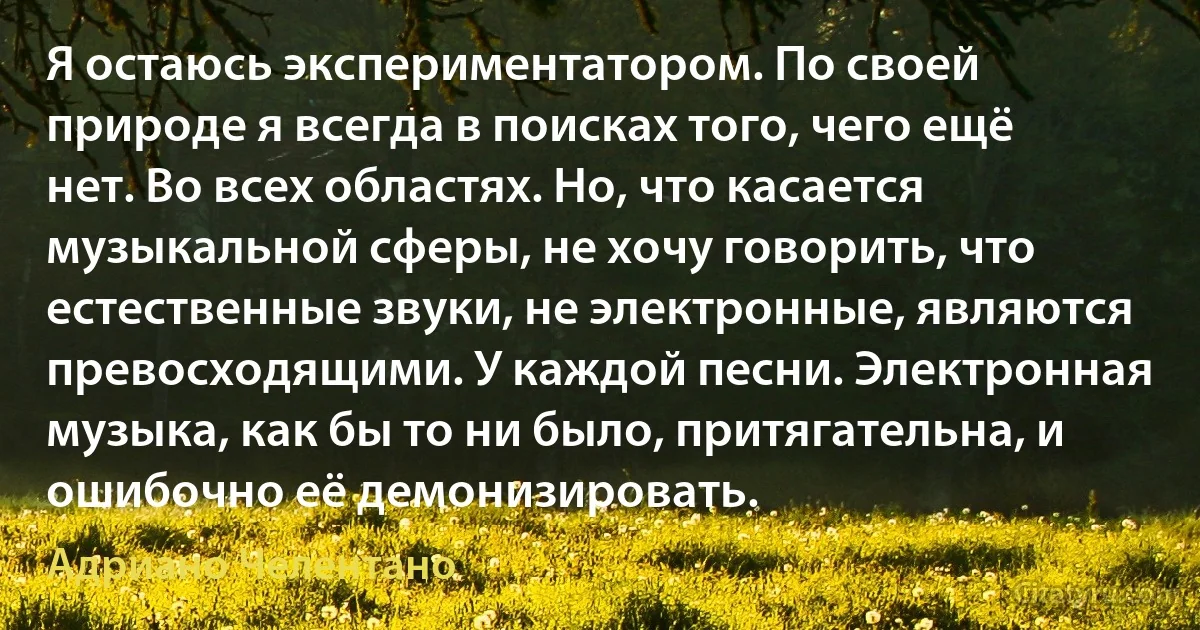 Я остаюсь экспериментатором. По своей природе я всегда в поисках того, чего ещё нет. Во всех областях. Но, что касается музыкальной сферы, не хочу говорить, что естественные звуки, не электронные, являются превосходящими. У каждой песни. Электронная музыка, как бы то ни было, притягательна, и ошибочно её демонизировать. (Адриано Челентано)