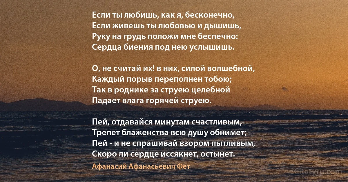 Если ты любишь, как я, бесконечно,
Если живешь ты любовью и дышишь,
Руку на грудь положи мне беспечно:
Сердца биения под нею услышишь.

О, не считай их! в них, силой волшебной,
Каждый порыв переполнен тобою;
Так в роднике за струею целебной
Падает влага горячей струею.

Пей, отдавайся минутам счастливым,-
Трепет блаженства всю душу обнимет;
Пей - и не спрашивай взором пытливым,
Скоро ли сердце иссякнет, остынет. (Афанасий Афанасьевич Фет)