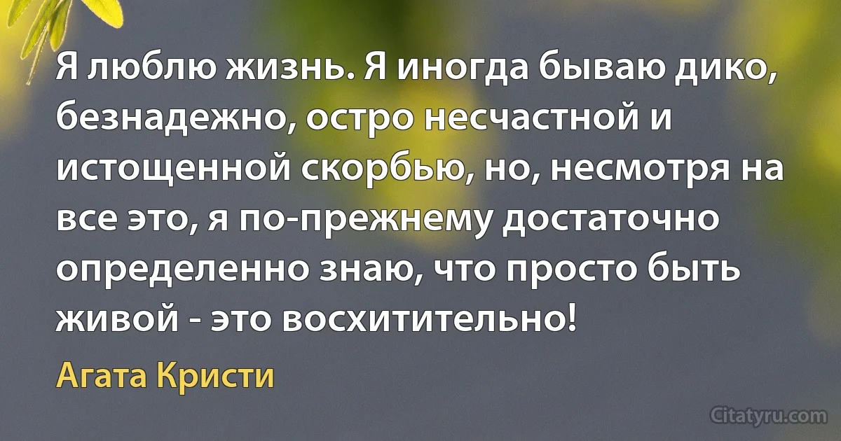 Я люблю жизнь. Я иногда бываю дико, безнадежно, остро несчастной и истощенной скорбью, но, несмотря на все это, я по-прежнему достаточно определенно знаю, что просто быть живой - это восхитительно! (Агата Кристи)