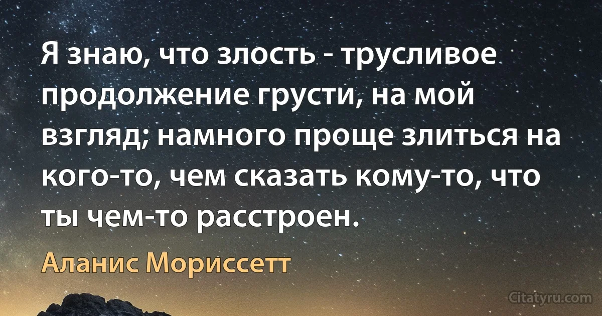 Я знаю, что злость - трусливое продолжение грусти, на мой взгляд; намного проще злиться на кого-то, чем сказать кому-то, что ты чем-то расстроен. (Аланис Мориссетт)