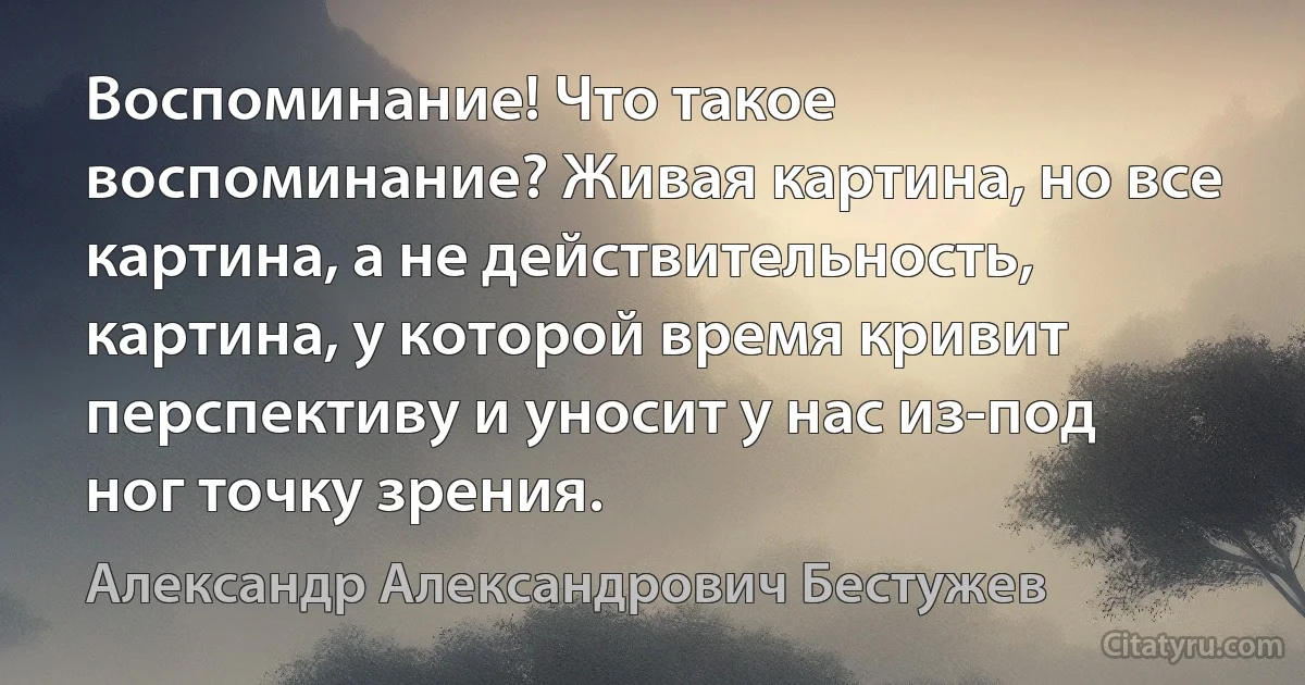 Воспоминание! Что такое воспоминание? Живая картина, но все картина, а не действительность, картина, у которой время кривит перспективу и уносит у нас из-под ног точку зрения. (Александр Александрович Бестужев)