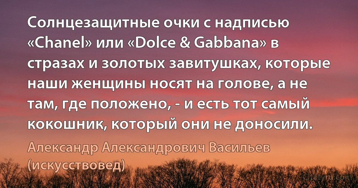 Солнцезащитные очки с надписью «Chanel» или «Dolce & Gabbana» в стразах и золотых завитушках, которые наши женщины носят на голове, а не там, где положено, - и есть тот самый кокошник, который они не доносили. (Александр Александрович Васильев (искусствовед))