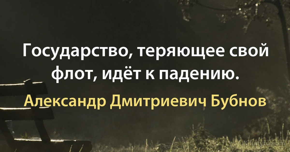 Государство, теряющее свой флот, идёт к падению. (Александр Дмитриевич Бубнов)