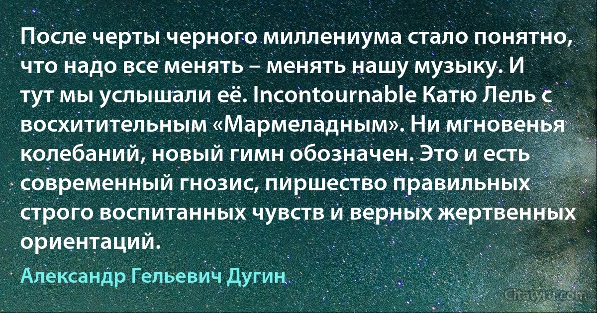 После черты черного миллениума стало понятно, что надо все менять – менять нашу музыку. И тут мы услышали её. Incontournable Катю Лель с восхитительным «Мармеладным». Ни мгновенья колебаний, новый гимн обозначен. Это и есть современный гнозис, пиршество правильных строго воспитанных чувств и верных жертвенных ориентаций. (Александр Гельевич Дугин)