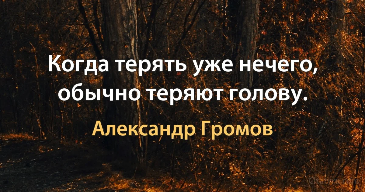 Когда терять уже нечего, обычно теряют голову. (Александр Громов)