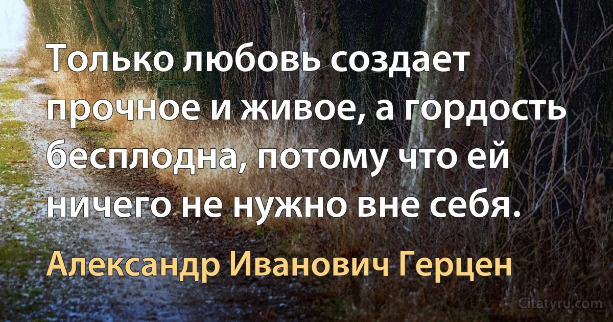 Только любовь создает прочное и живое, а гордость бесплодна, потому что ей ничего не нужно вне себя. (Александр Иванович Герцен)