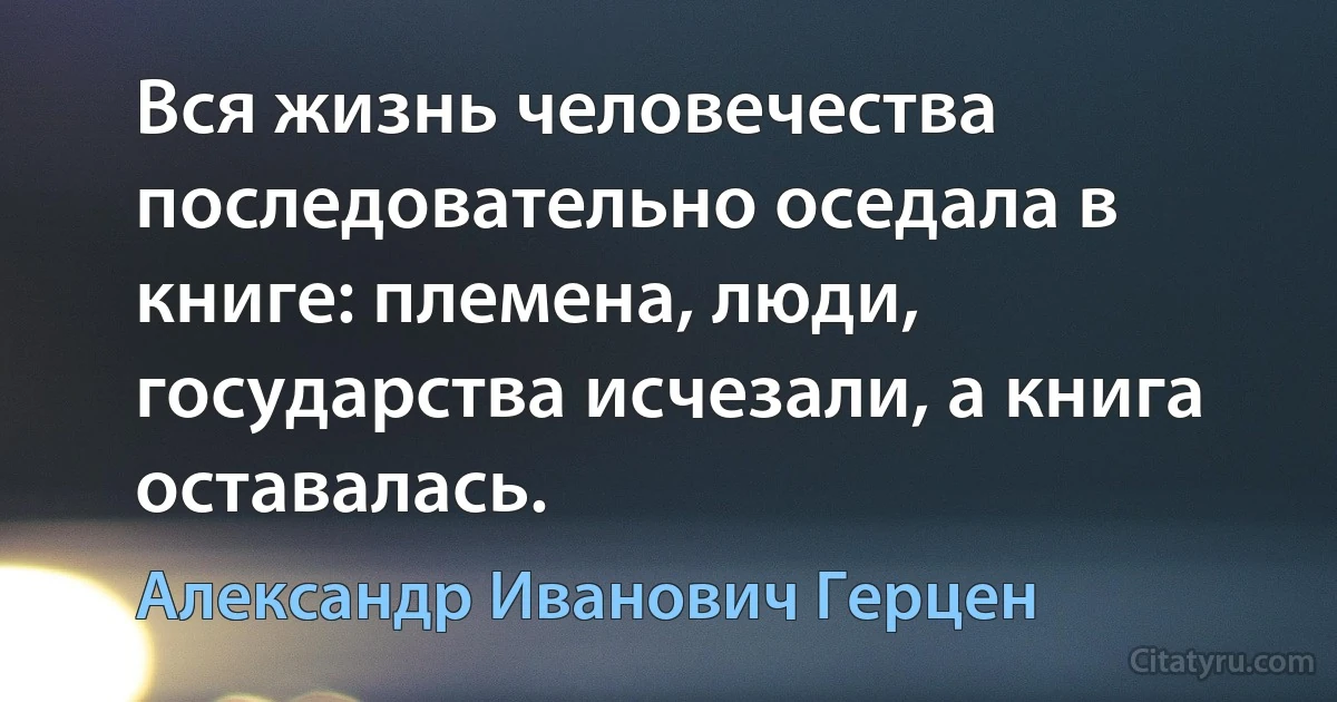 Вся жизнь человечества последовательно оседала в книге: племена, люди, государства исчезали, а книга оставалась. (Александр Иванович Герцен)