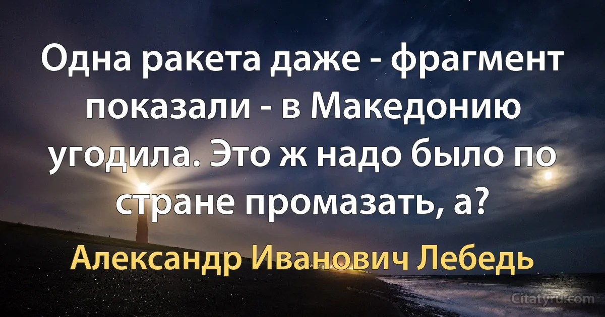 Одна ракета даже - фрагмент показали - в Македонию угодила. Это ж надо было по стране промазать, а? (Александр Иванович Лебедь)