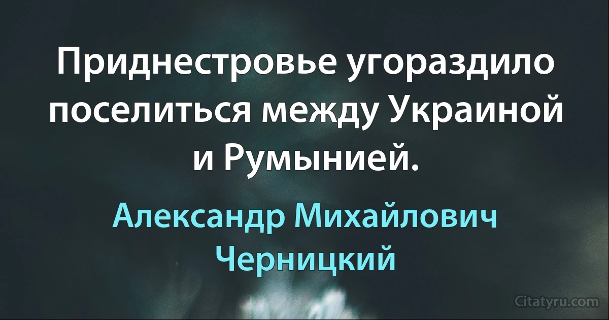 Приднестровье угораздило поселиться между Украиной и Румынией. (Александр Михайлович Черницкий)