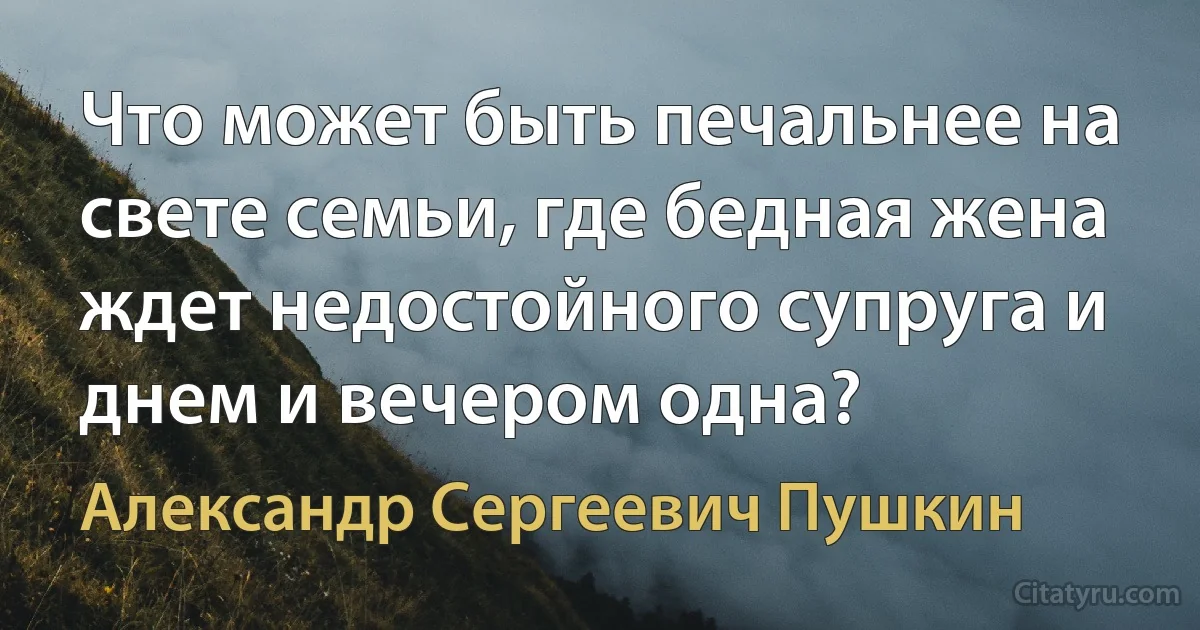 Что может быть печальнее на свете семьи, где бедная жена ждет недостойного супруга и днем и вечером одна? (Александр Сергеевич Пушкин)