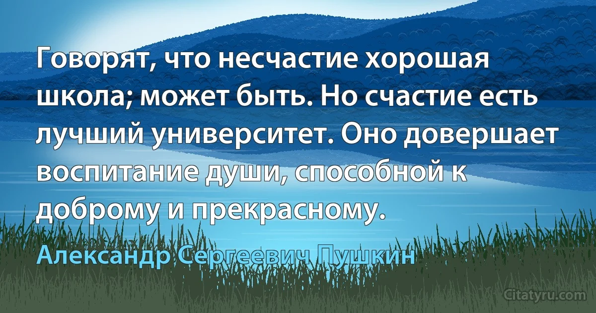 Говорят, что несчастие хорошая школа; может быть. Но счастие есть лучший университет. Оно довершает воспитание души, способной к доброму и прекрасному. (Александр Сергеевич Пушкин)