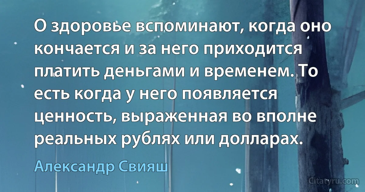 О здоровье вспоминают, когда оно кончается и за него приходится платить деньгами и временем. То есть когда у него появляется ценность, выраженная во вполне реальных рублях или долларах. (Александр Свияш)