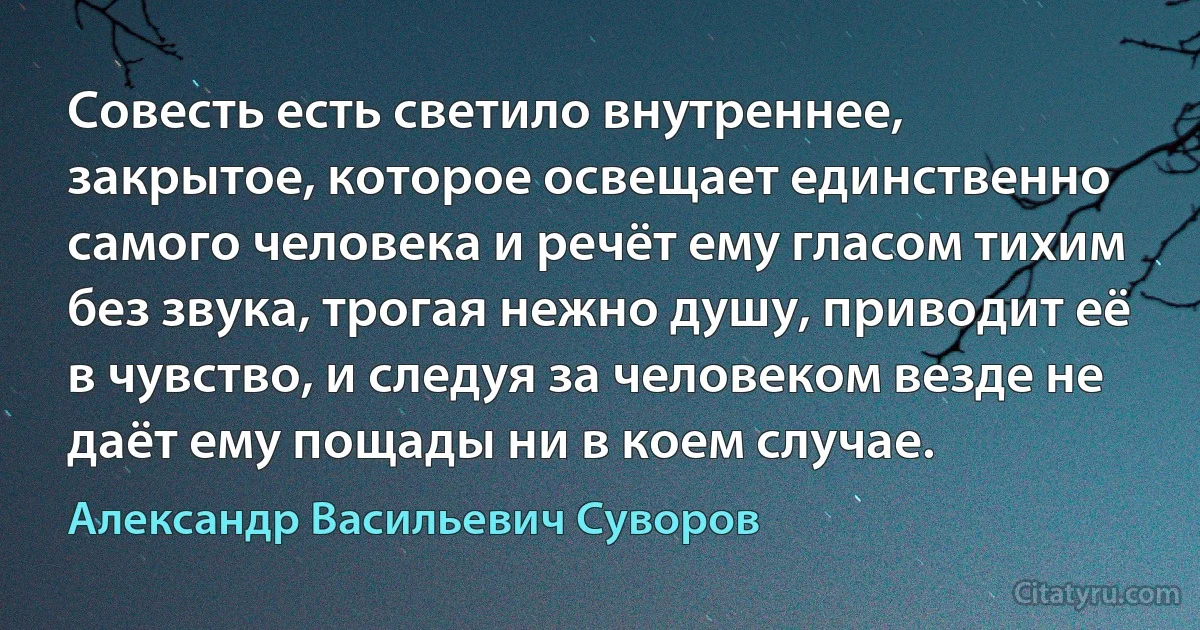 Совесть есть светило внутреннее, закрытое, которое освещает единственно самого человека и речёт ему гласом тихим без звука, трогая нежно душу, приводит её в чувство, и следуя за человеком везде не даёт ему пощады ни в коем случае. (Александр Васильевич Суворов)