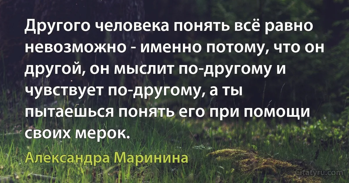 Другого человека понять всё равно невозможно - именно потому, что он другой, он мыслит по-другому и чувствует по-другому, а ты пытаешься понять его при помощи своих мерок. (Александра Маринина)