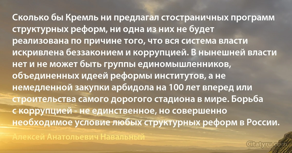 Сколько бы Кремль ни предлагал стостраничных программ структурных реформ, ни одна из них не будет реализована по причине того, что вся система власти искривлена беззаконием и коррупцией. В нынешней власти нет и не может быть группы единомышленников, объединенных идеей реформы институтов, а не немедленной закупки арбидола на 100 лет вперед или строительства самого дорогого стадиона в мире. Борьба с коррупцией - не единственное, но совершенно необходимое условие любых структурных реформ в России. (Алексей Анатольевич Навальный)