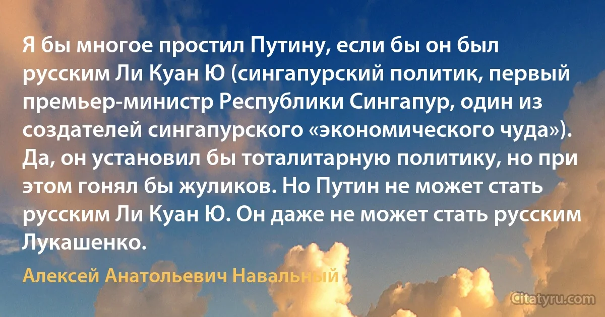 Я бы многое простил Путину, если бы он был русским Ли Куан Ю (сингапурский политик, первый премьер-министр Республики Сингапур, один из создателей сингапурского «экономического чуда»). Да, он установил бы тоталитарную политику, но при этом гонял бы жуликов. Но Путин не может стать русским Ли Куан Ю. Он даже не может стать русским Лукашенко. (Алексей Анатольевич Навальный)