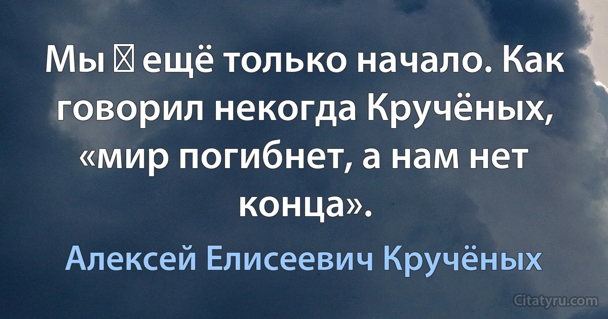 Мы ― ещё только начало. Как говорил некогда Кручёных, «мир погибнет, а нам нет конца». (Алексей Елисеевич Кручёных)