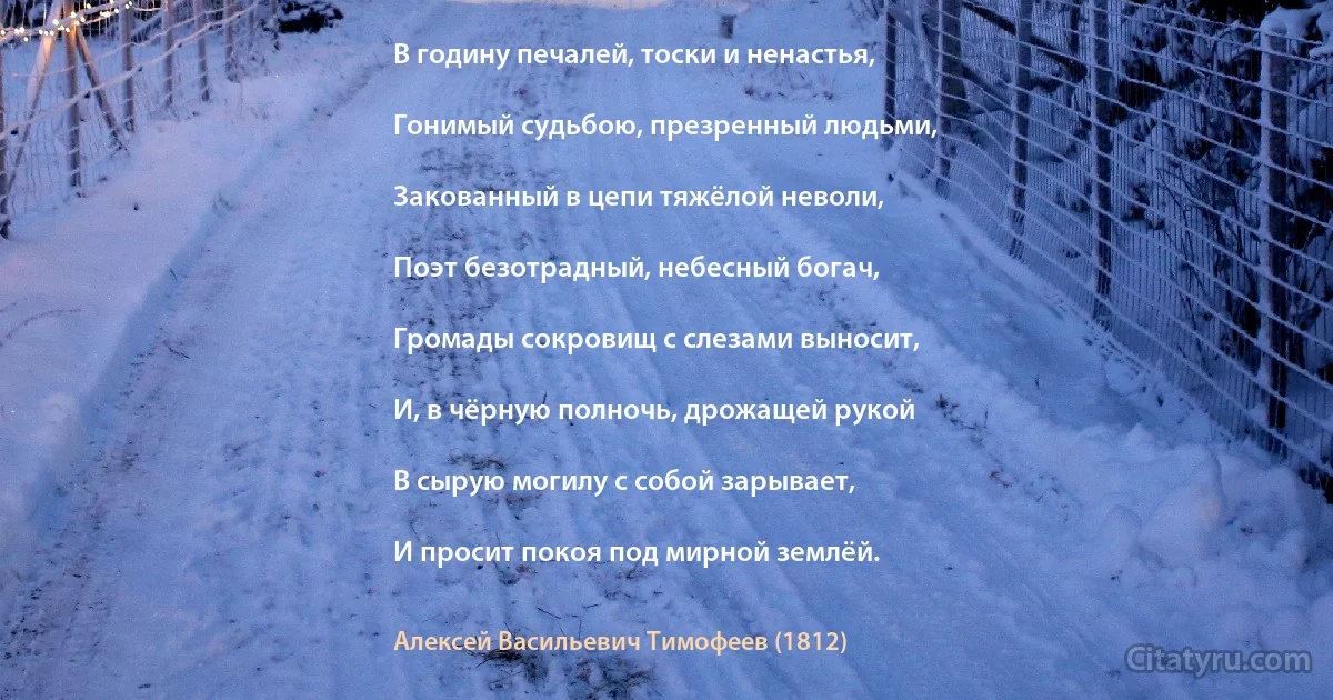 В годину печалей, тоски и ненастья,

Гонимый судьбою, презренный людьми,

Закованный в цепи тяжёлой неволи,

Поэт безотрадный, небесный богач,

Громады сокровищ с слезами выносит,

И, в чёрную полночь, дрожащей рукой

В сырую могилу с собой зарывает,

И просит покоя под мирной землёй. (Алексей Васильевич Тимофеев (1812))