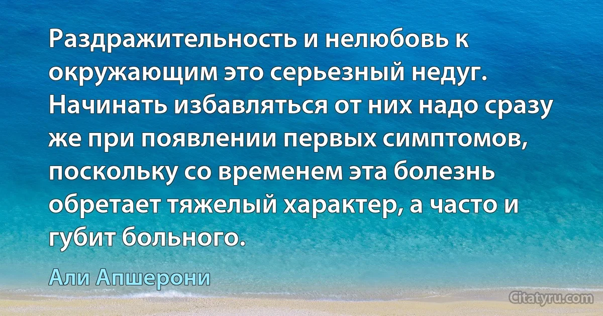 Раздражительность и нелюбовь к окружающим это серьезный недуг. Начинать избавляться от них надо сразу же при появлении первых симптомов, поскольку со временем эта болезнь обретает тяжелый характер, а часто и губит больного. (Али Апшерони)