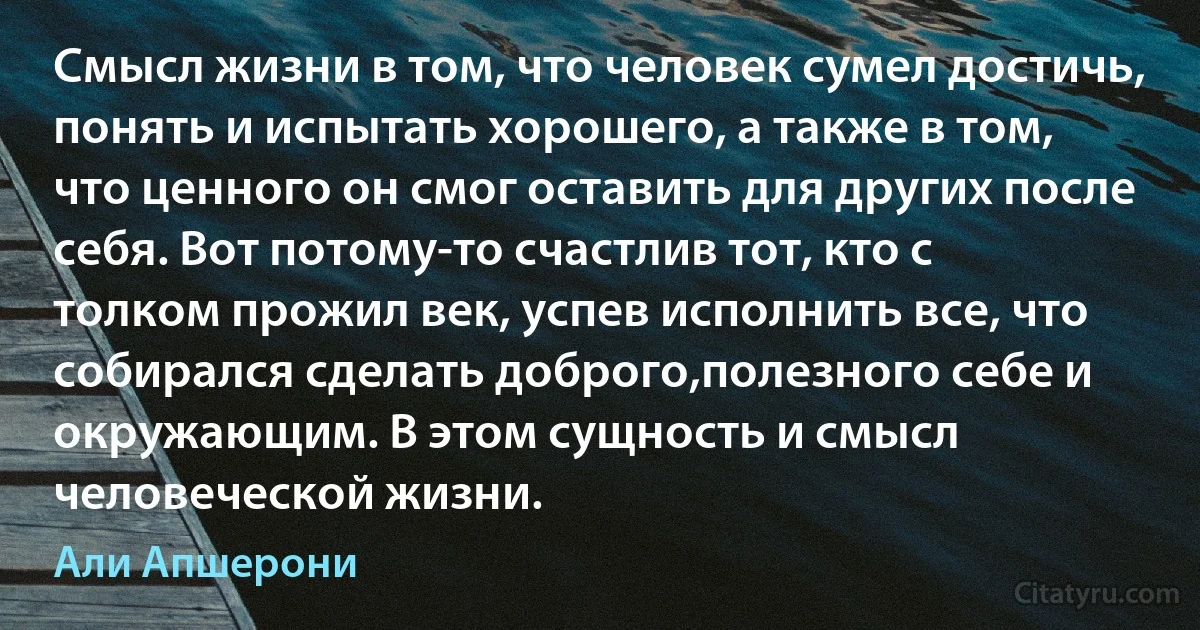 Смысл жизни в том, что человек сумел достичь, понять и испытать хорошего, а также в том, что ценного он смог оставить для других после себя. Вот потому-то счастлив тот, кто с толком прожил век, успев исполнить все, что собирался сделать доброго,полезного себе и окружающим. В этом сущность и смысл человеческой жизни. (Али Апшерони)