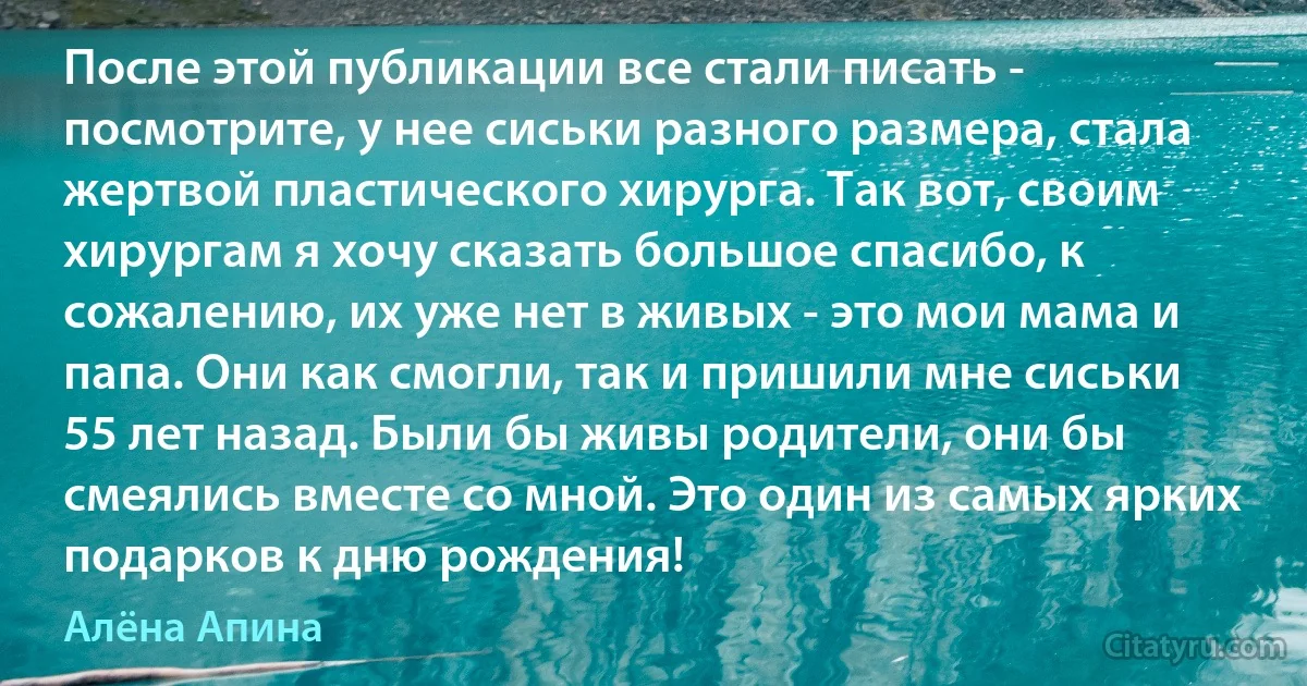 После этой публикации все стали писать - посмотрите, у нее сиськи разного размера, стала жертвой пластического хирурга. Так вот, своим хирургам я хочу сказать большое спасибо, к сожалению, их уже нет в живых - это мои мама и папа. Они как смогли, так и пришили мне сиськи 55 лет назад. Были бы живы родители, они бы смеялись вместе со мной. Это один из самых ярких подарков к дню рождения! (Алёна Апина)