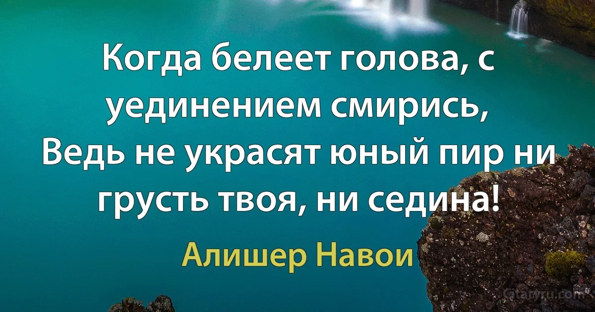 Когда белеет голова, с уединением смирись,
Ведь не украсят юный пир ни грусть твоя, ни седина! (Алишер Навои)