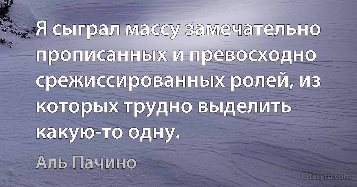 Я сыграл массу замечательно прописанных и превосходно срежиссированных ролей, из которых трудно выделить какую-то одну. (Аль Пачино)