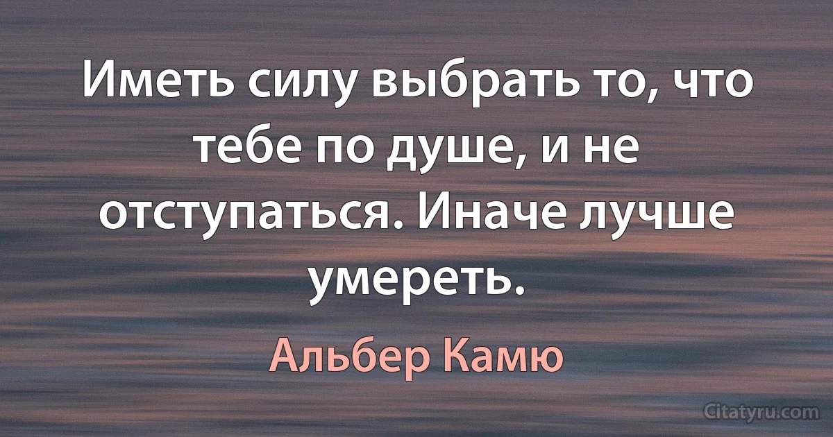 Иметь силу выбрать то, что тебе по душе, и не отступаться. Иначе лучше умереть. (Альбер Камю)