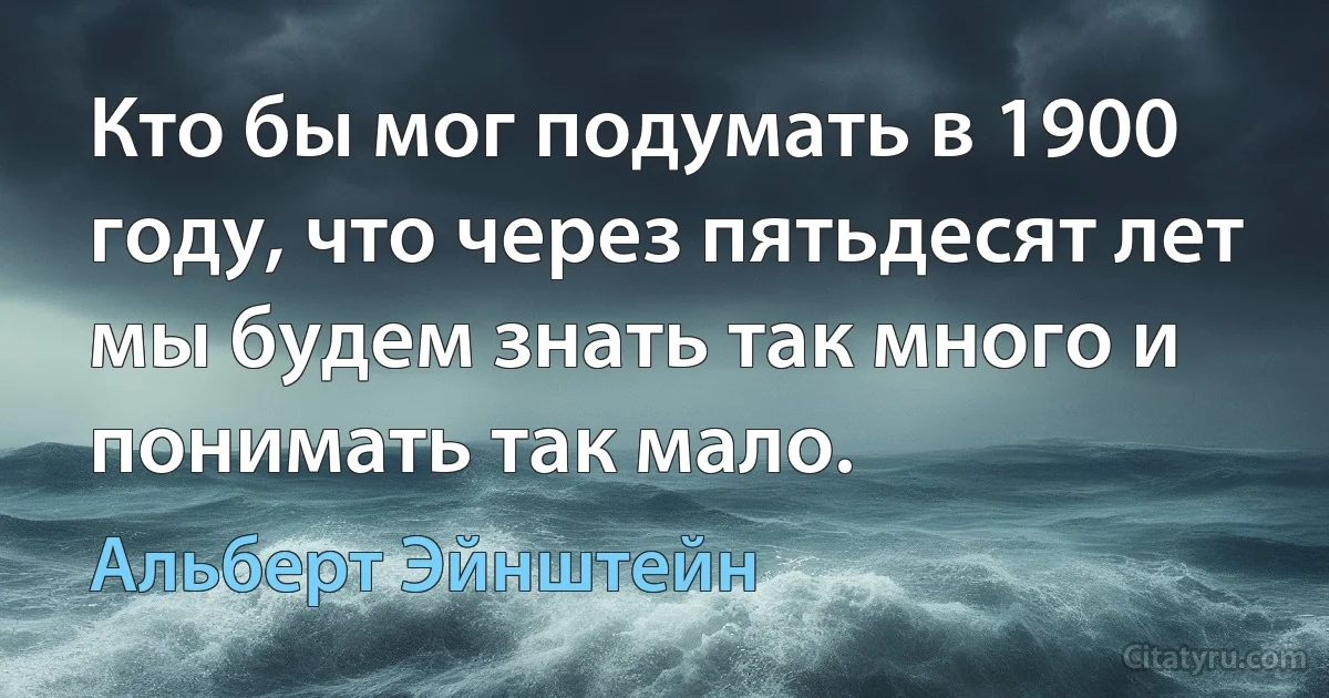 Кто бы мог подумать в 1900 году, что через пятьдесят лет мы будем знать так много и понимать так мало. (Альберт Эйнштейн)