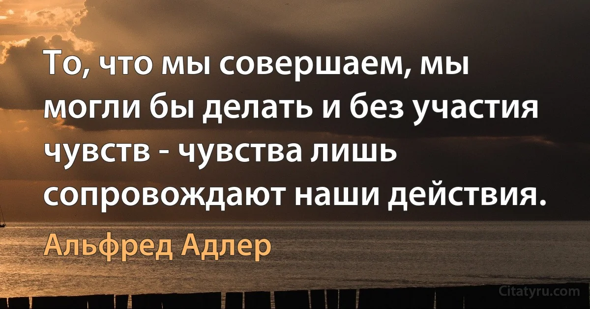 То, что мы совершаем, мы могли бы делать и без участия чувств - чувства лишь сопровождают наши действия. (Альфред Адлер)