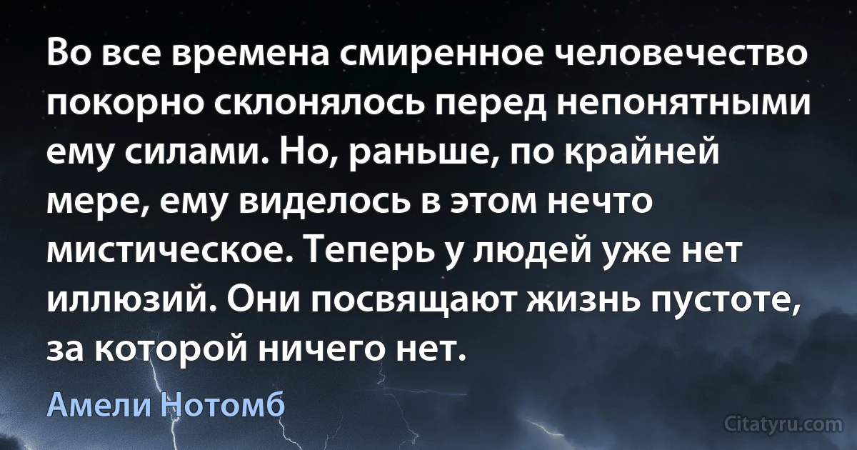 Во все времена смиренное человечество покорно склонялось перед непонятными ему силами. Но, раньше, по крайней мере, ему виделось в этом нечто мистическое. Теперь у людей уже нет иллюзий. Они посвящают жизнь пустоте, за которой ничего нет. (Амели Нотомб)