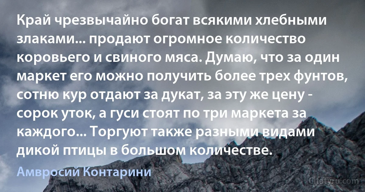 Край чрезвычайно богат всякими хлебными злаками... продают огромное количество коровьего и свиного мяса. Думаю, что за один маркет его можно получить более трех фунтов, сотню кур отдают за дукат, за эту же цену - сорок уток, а гуси стоят по три маркета за каждого... Торгуют также разными видами дикой птицы в большом количестве. (Амвросий Контарини)