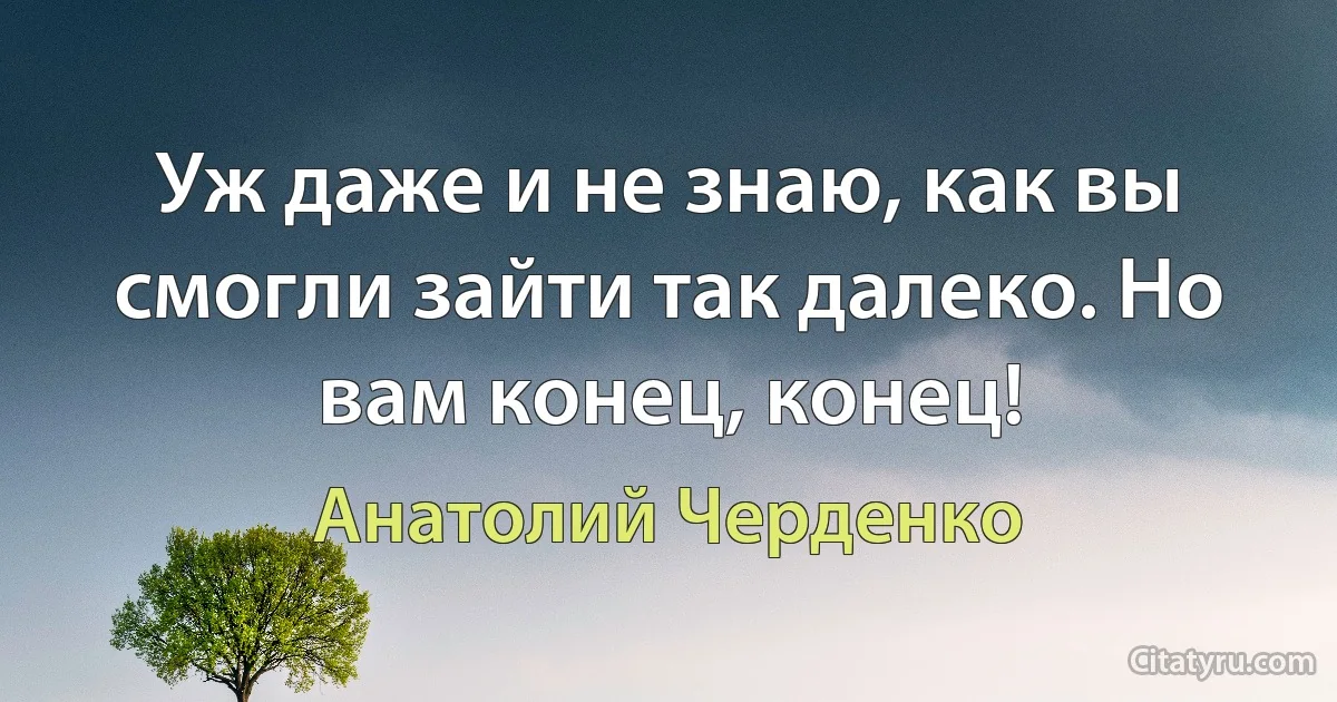 Уж даже и не знаю, как вы смогли зайти так далеко. Но вам конец, конец! (Анатолий Черденко)