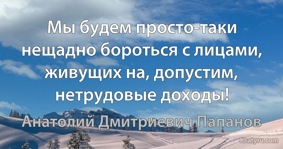 Мы будем просто-таки нещадно бороться с лицами, живущих на, допустим, нетрудовые доходы! (Анатолий Дмитриевич Папанов)