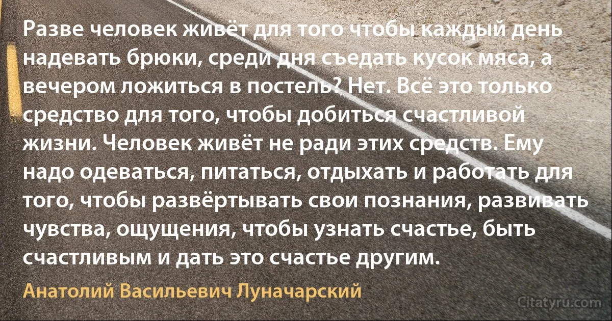 Разве человек живёт для того чтобы каждый день надевать брюки, среди дня съедать кусок мяса, а вечером ложиться в постель? Нет. Всё это только средство для того, чтобы добиться счастливой жизни. Человек живёт не ради этих средств. Ему надо одеваться, питаться, отдыхать и работать для того, чтобы развёртывать свои познания, развивать чувства, ощущения, чтобы узнать счастье, быть счастливым и дать это счастье другим. (Анатолий Васильевич Луначарский)