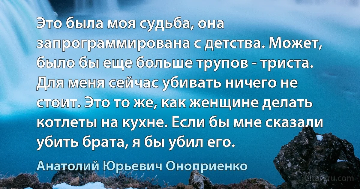 Это была моя судьба, она запрограммирована с детства. Может, было бы еще больше трупов - триста. Для меня сейчас убивать ничего не стоит. Это то же, как женщине делать котлеты на кухне. Если бы мне сказали убить брата, я бы убил его. (Анатолий Юрьевич Оноприенко)